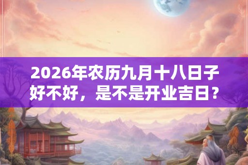 2026年农历九月十八日子好不好,是不是开业吉日? 2026年农历九月十八日子好不好,是不是开业吉日?
