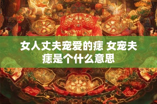 女人丈夫宠爱的痣 女宠夫痣是个什么意思 女人丈夫宠爱的痣 女宠夫痣是个什么意思