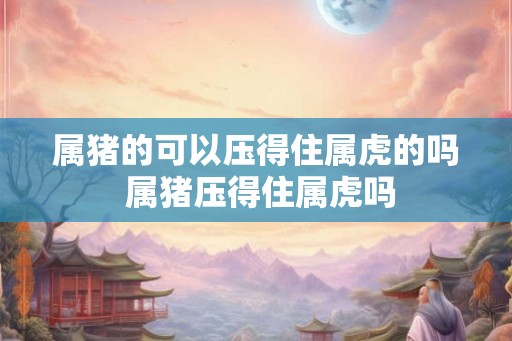属猪的可以压得住属虎的吗 属猪压得住属虎吗