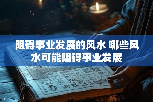 阻碍事业发展的风水 哪些风水可能阻碍事业发展 阻碍事业发展的风水 哪些风水可能阻碍事业发展