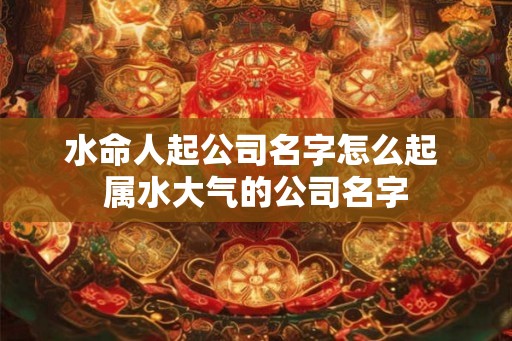 水命人起公司名字怎么起 属水大气的公司名字
