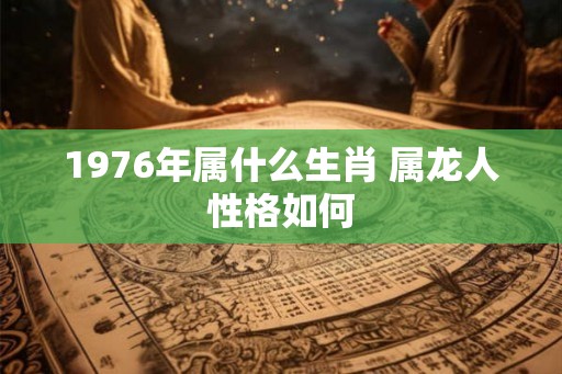 1976年属什么生肖 属龙人性格如何
