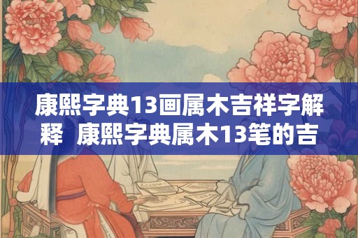 康熙字典13画属木吉祥字解释  康熙字典属木13笔的吉祥字