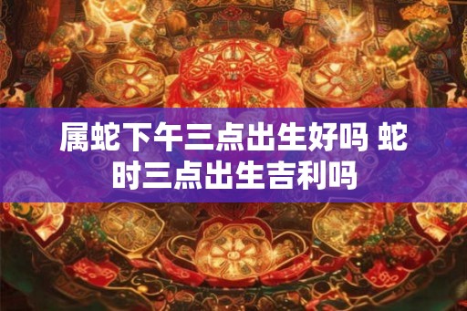 属蛇下午三点出生好吗 蛇时三点出生吉利吗