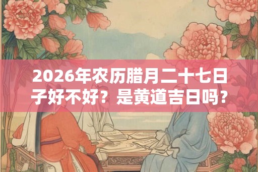 2026年农历腊月二十七日子好不好?是黄道吉日吗? 2026年农历腊月二十七日子好不好?是黄道吉日吗?