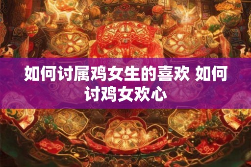 如何讨属鸡女生的喜欢 如何讨鸡女欢心 如何讨属鸡女生的喜欢 如何讨鸡女欢心