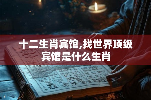 十二生肖宾馆,找世界顶级宾馆是什么生肖