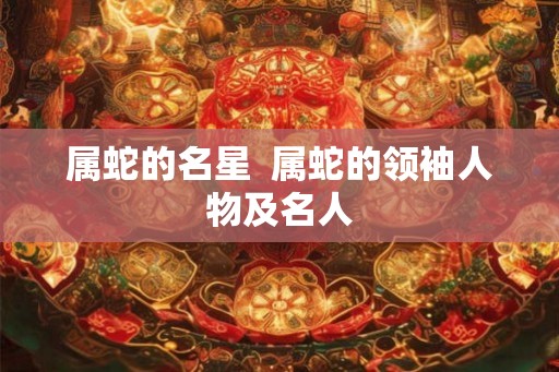 属蛇的名星  属蛇的领袖人物及名人