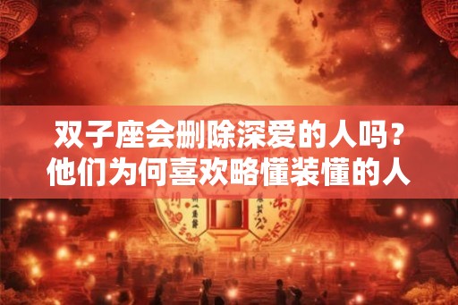 双子座会删除深爱的人吗？他们为何喜欢略懂装懂的人？