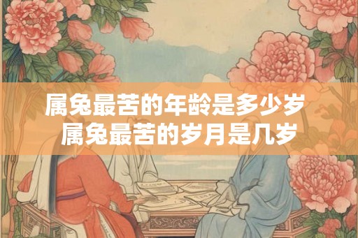 属兔最苦的年龄是多少岁 属兔最苦的岁月是几岁 属兔最苦的年龄是多少岁 属兔最苦的岁月是几岁