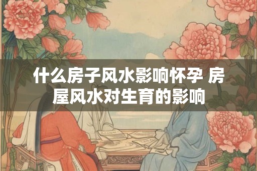 什么房子风水影响怀孕 房屋风水对生育的影响