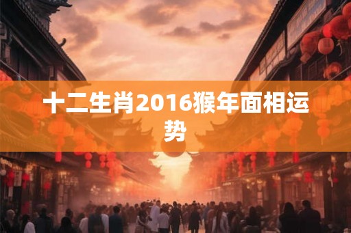 十二生肖2016猴年面相运势 十二生肖2016猴年面相运势