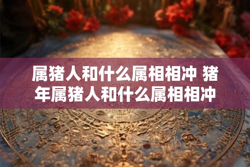 属猪人和什么属相相冲 猪年属猪人和什么属相相冲