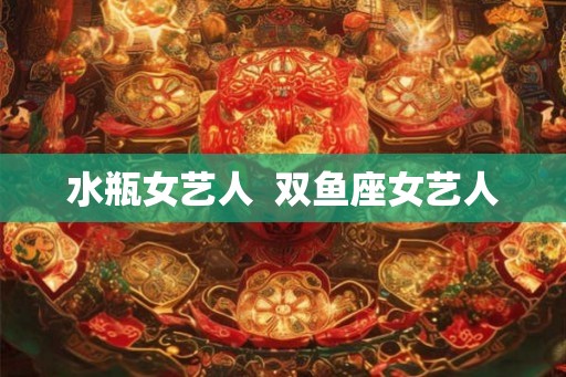 水瓶女艺人 双鱼座女艺人 水瓶女艺人 双鱼座女艺人