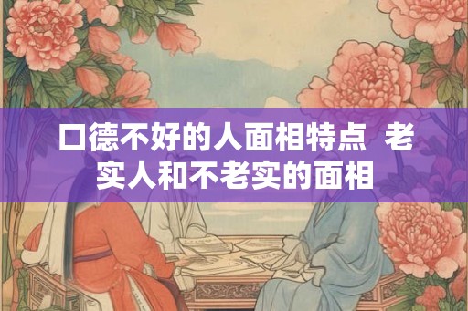 口德不好的人面相特点 老实人和不老实的面相 口德不好的人面相特点 老实人和不老实的面相