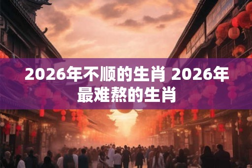 2026年不顺的生肖 2026年最难熬的生肖