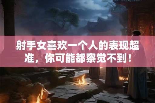 射手女喜欢一个人的表现超准，你可能都察觉不到！