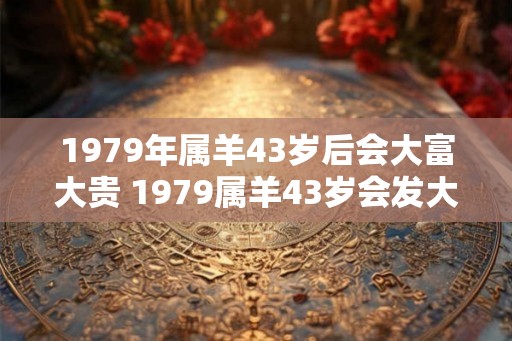 1979年属羊43岁后会大富大贵 1979属羊43岁会发大财吗