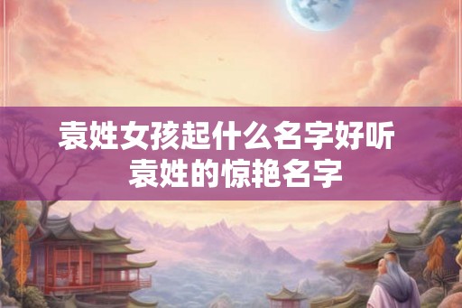 袁姓女孩起什么名字好听 袁姓的惊艳名字 袁姓女孩起什么名字好听 袁姓的惊艳名字