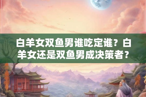 白羊女双鱼男谁吃定谁?白羊女还是双鱼男成决策者? 白羊女双鱼男谁吃定谁?白羊女还是双鱼男成决策者?