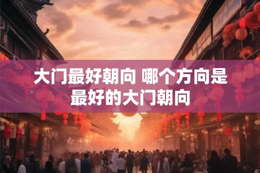 大门最好朝向 哪个方向是最好的大门朝向