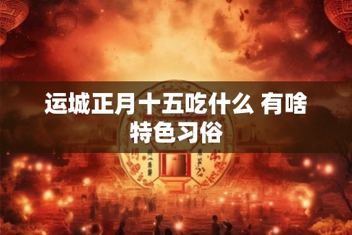 运城正月十五吃什么 有啥特色习俗 运城正月十五吃什么 有啥特色习俗