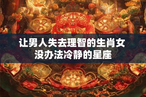 让男人失去理智的生肖女 没办法冷静的星座