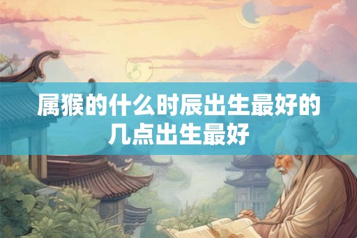 属猴的什么时辰出生最好的几点出生最好