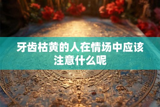 牙齿枯黄的人在情场中应该注意什么呢 牙齿枯黄的人在情场中应该注意什么呢