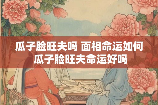 瓜子脸旺夫吗 面相命运如何 瓜子脸旺夫命运好吗