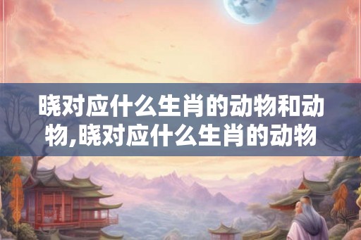 晓对应什么生肖的动物和动物,晓对应什么生肖的动物和动物有关