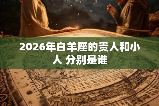 2026年白羊座的贵人和小人 分别是谁