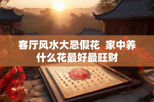 客厅风水大忌假花  家中养什么花最好最旺财