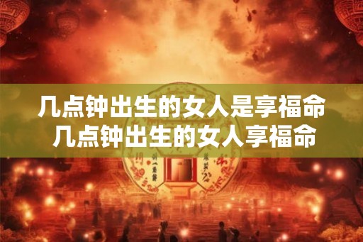几点钟出生的女人是享福命 几点钟出生的女人享福命