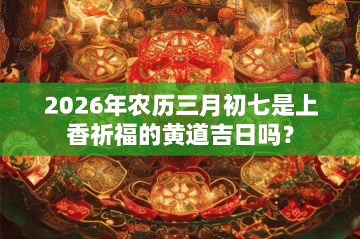 2026年农历三月初七是上香祈福的黄道吉日吗? 2026年农历三月初七是上香祈福的黄道吉日吗?