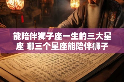 能陪伴狮子座一生的三大星座 哪三个星座能陪伴狮子座一生