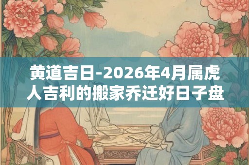 黄道吉日-2026年4月属虎人吉利的搬家乔迁好日子盘点