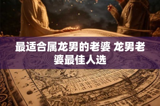 最适合属龙男的老婆 龙男老婆最佳人选