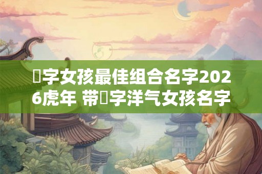祎字女孩最佳组合名字2026虎年 带祎字洋气女孩名字大全