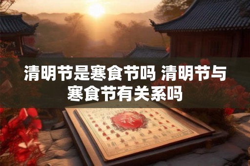 清明节是寒食节吗 清明节与寒食节有关系吗 清明节是寒食节吗 清明节与寒食节有关系吗