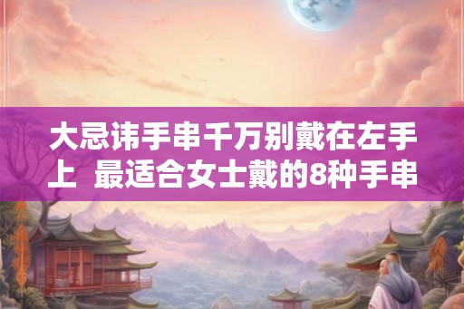 大忌讳手串千万别戴在左手上 最适合女士戴的8种手串 大忌讳手串千万别戴在左手上 最适合女士戴的8种手串