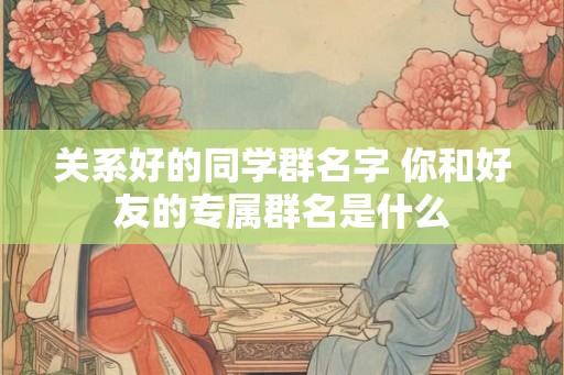 关系好的同学群名字 你和好友的专属群名是什么 关系好的同学群名字 你和好友的专属群名是什么
