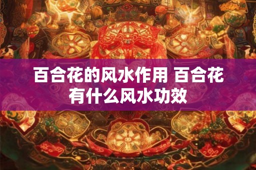 百合花的风水作用 百合花有什么风水功效 百合花的风水作用 百合花有什么风水功效