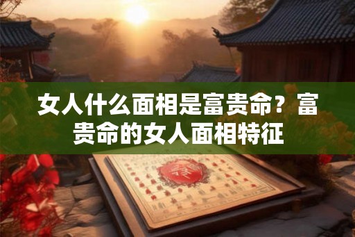 女人什么面相是富贵命？富贵命的女人面相特征
