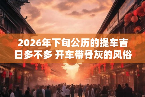 2026年下旬公历的提车吉日多不多 开车带骨灰的风俗忌讳