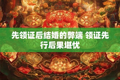 先领证后结婚的弊端 领证先行后果堪忧 先领证后结婚的弊端 领证先行后果堪忧
