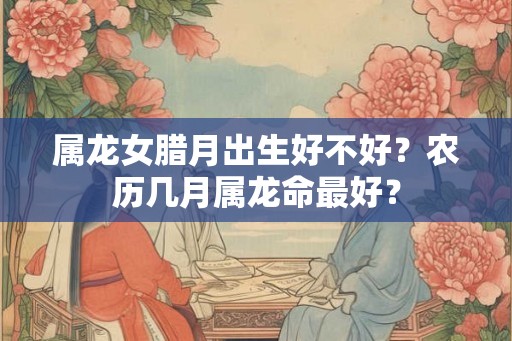 属龙女腊月出生好不好?农历几月属龙命最好? 属龙女腊月出生好不好?农历几月属龙命最好?