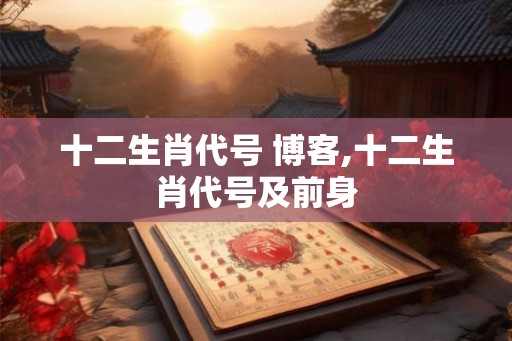 十二生肖代号 博客,十二生肖代号及前身 十二生肖代号 博客,十二生肖代号及前身