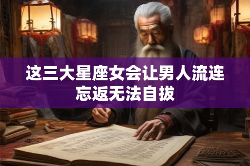 这三大星座女会让男人流连忘返无法自拔