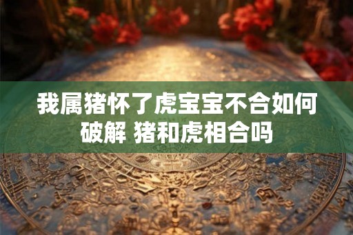 我属猪怀了虎宝宝不合如何破解 猪和虎相合吗
